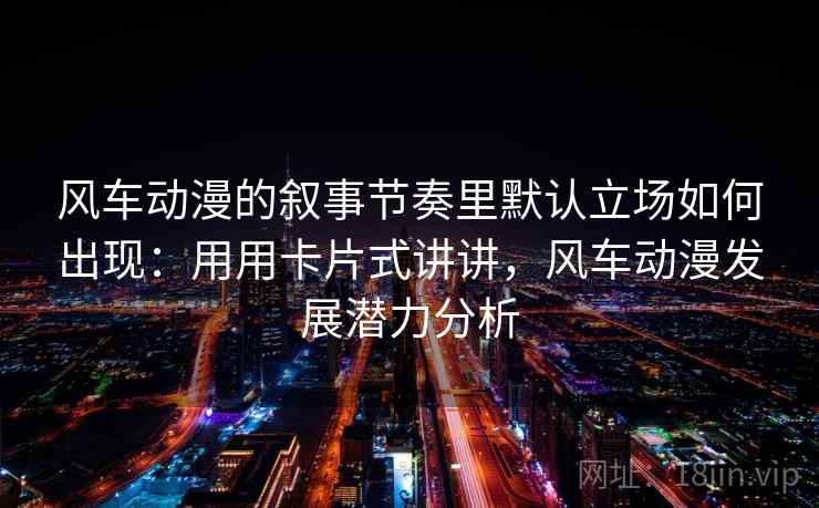 风车动漫的叙事节奏里默认立场如何出现:用用卡片式讲讲,风车动漫发展潜力分析 风车动漫的叙事节奏里默认立场如何出现:用用卡片式讲讲,风车动漫发展潜力分析