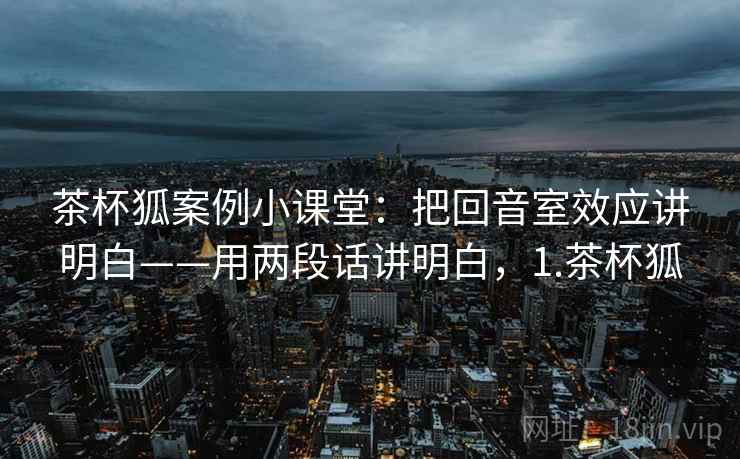茶杯狐案例小课堂：把回音室效应讲明白——用两段话讲明白，1.茶杯狐