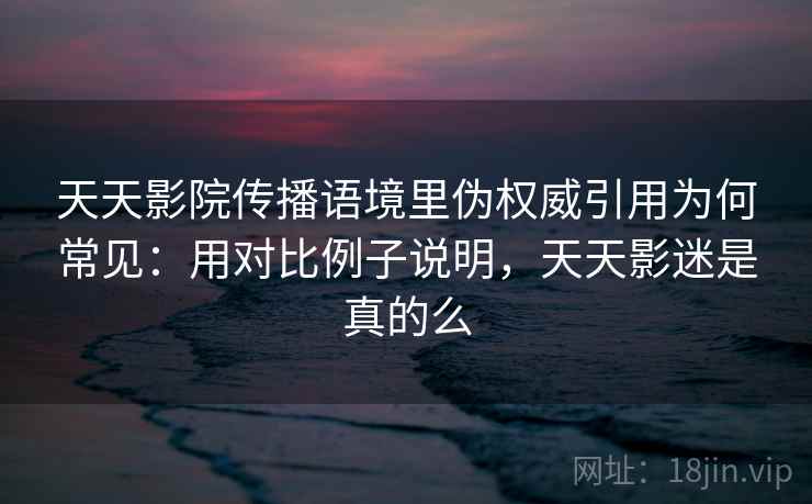 天天影院传播语境里伪权威引用为何常见：用对比例子说明，天天影迷是真的么