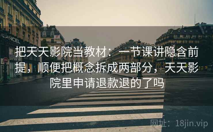 把天天影院当教材：一节课讲隐含前提，顺便把概念拆成两部分，天天影院里申请退款退的了吗