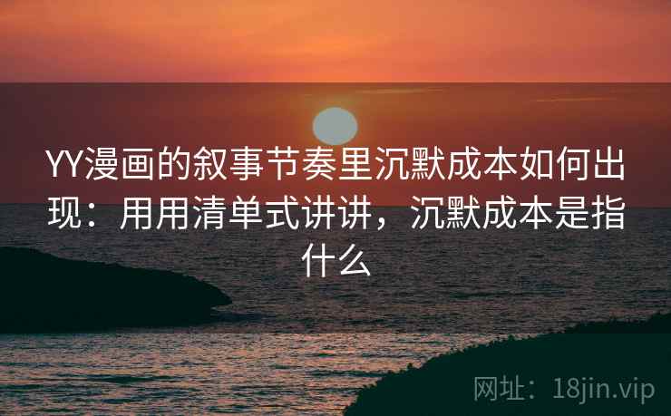 YY漫画的叙事节奏里沉默成本如何出现：用用清单式讲讲，沉默成本是指什么