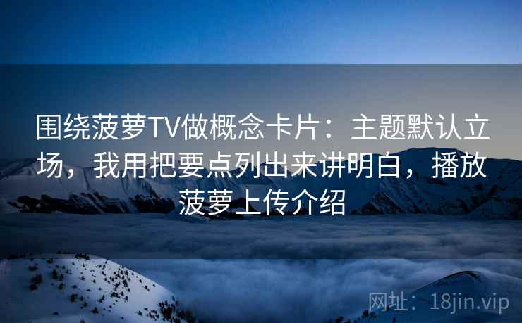 围绕菠萝TV做概念卡片：主题默认立场，我用把要点列出来讲明白，播放菠萝上传介绍