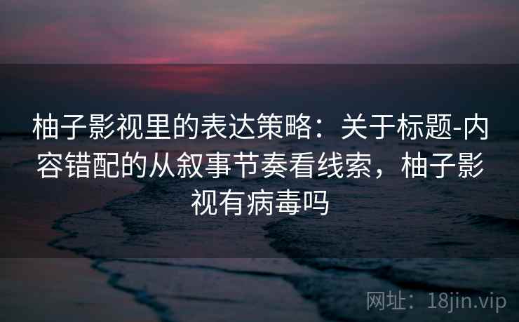 柚子影视里的表达策略:关于标题-内容错配的从叙事节奏看线索,柚子影视有病毒吗 柚子影视里的表达策略:关于标题-内容错配的从叙事节奏看线索,柚子影视有病毒吗
