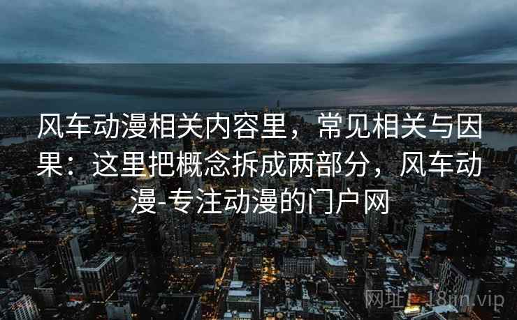 风车动漫相关内容里，常见相关与因果：这里把概念拆成两部分，风车动漫-专注动漫的门户网