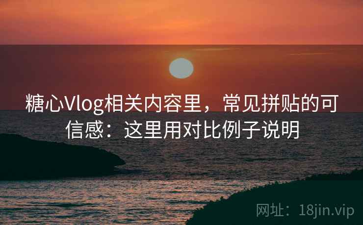 糖心Vlog相关内容里，常见拼贴的可信感：这里用对比例子说明