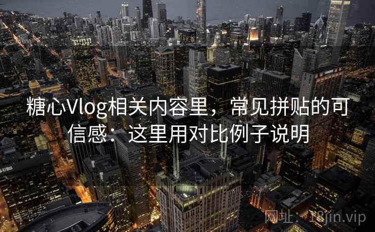 糖心Vlog相关内容里，常见拼贴的可信感：这里用对比例子说明