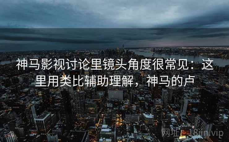 神马影视讨论里镜头角度很常见:这里用类比辅助理解,神马的卢 神马影视讨论里镜头角度很常见:这里用类比辅助理解,神马的卢