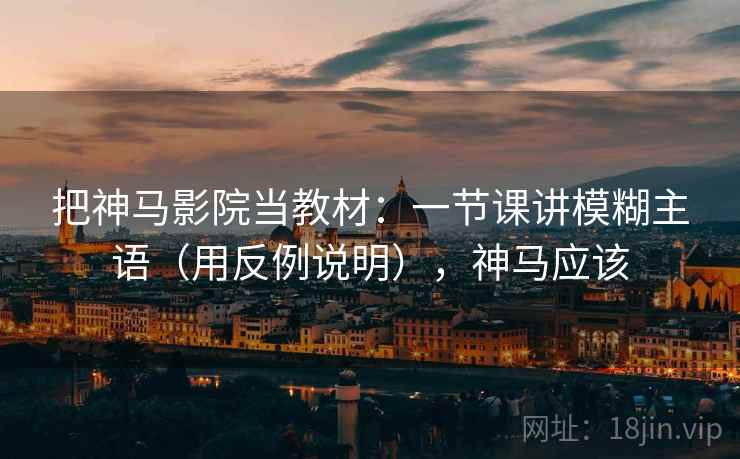 把神马影院当教材：一节课讲模糊主语（用反例说明），神马应该