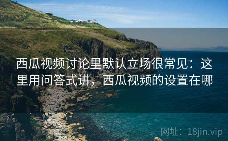 西瓜视频讨论里默认立场很常见：这里用问答式讲，西瓜视频的设置在哪