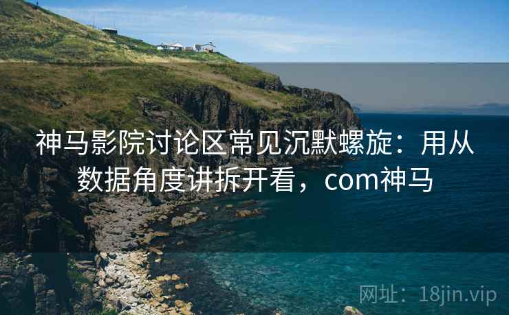 神马影院讨论区常见沉默螺旋：用从数据角度讲拆开看，com神马