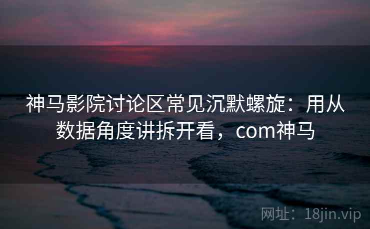神马影院讨论区常见沉默螺旋：用从数据角度讲拆开看，com神马