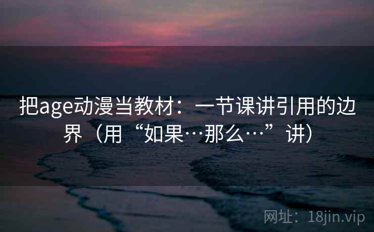把age动漫当教材：一节课讲引用的边界（用“如果…那么…”讲）