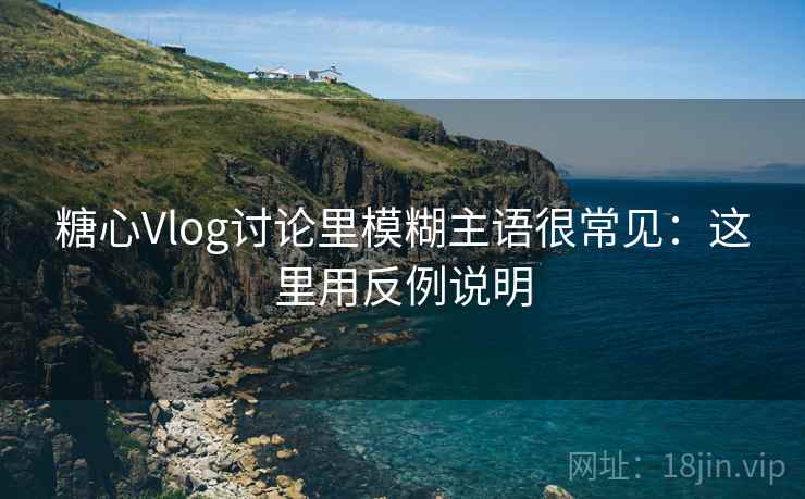 糖心Vlog讨论里模糊主语很常见：这里用反例说明