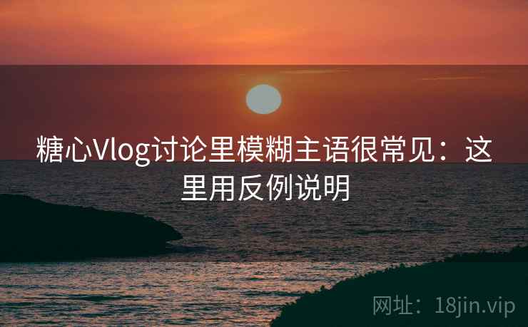 糖心Vlog讨论里模糊主语很常见：这里用反例说明